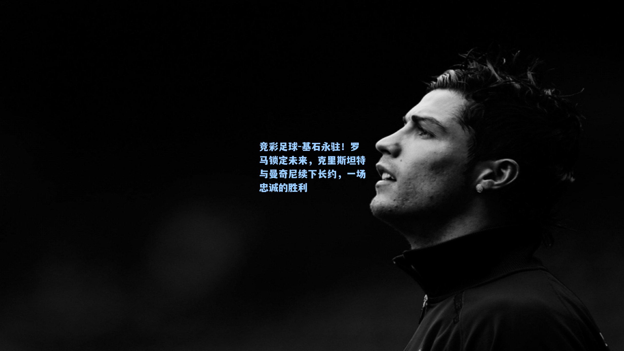 基石永驻!罗马锁定未来,克里斯坦特与曼奇尼续下长约,一场忠诚的胜利