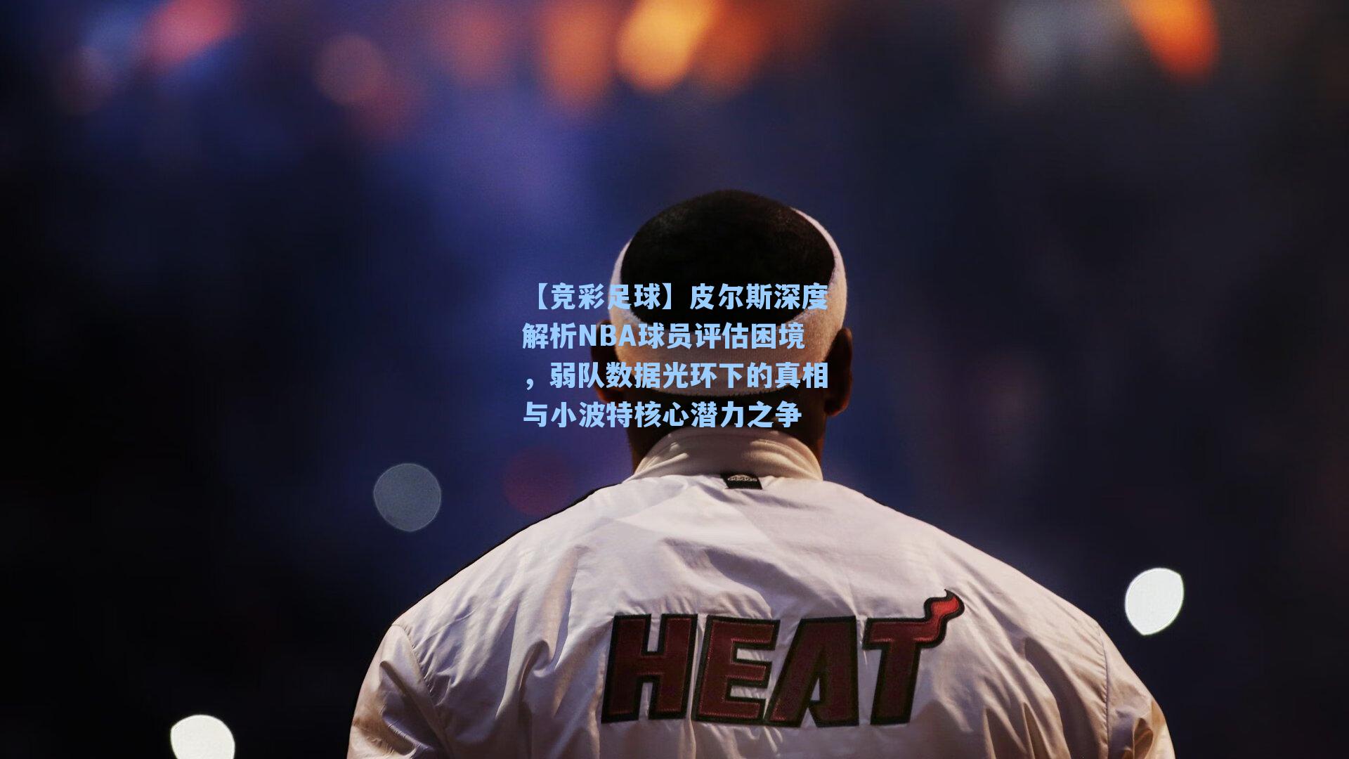 皮尔斯深度解析NBA球员评估困境,弱队数据光环下的真相与小波特核心潜力之争