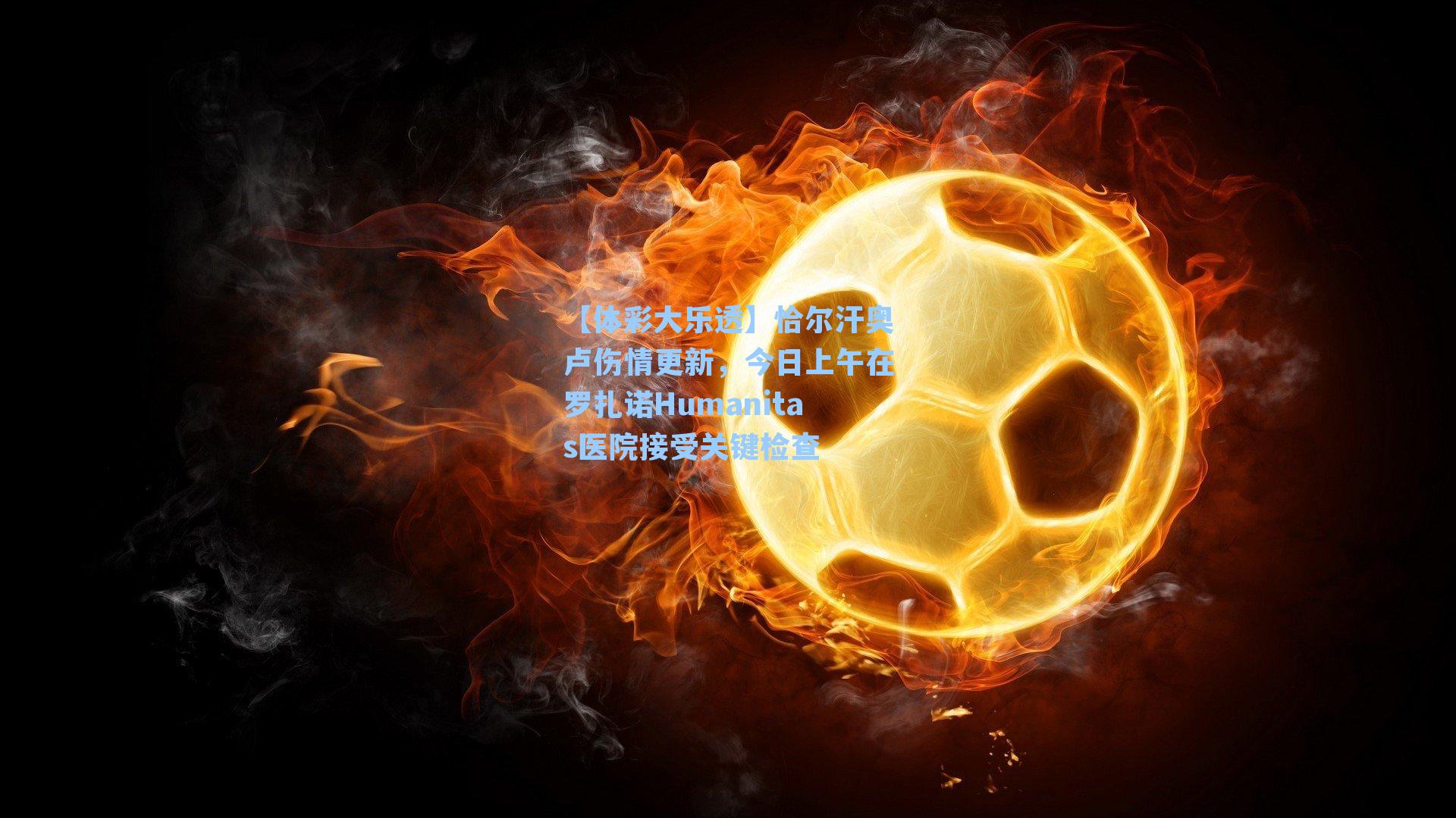 恰尔汗奥卢伤情更新，今日上午在罗扎诺Humanitas医院接受关键检查