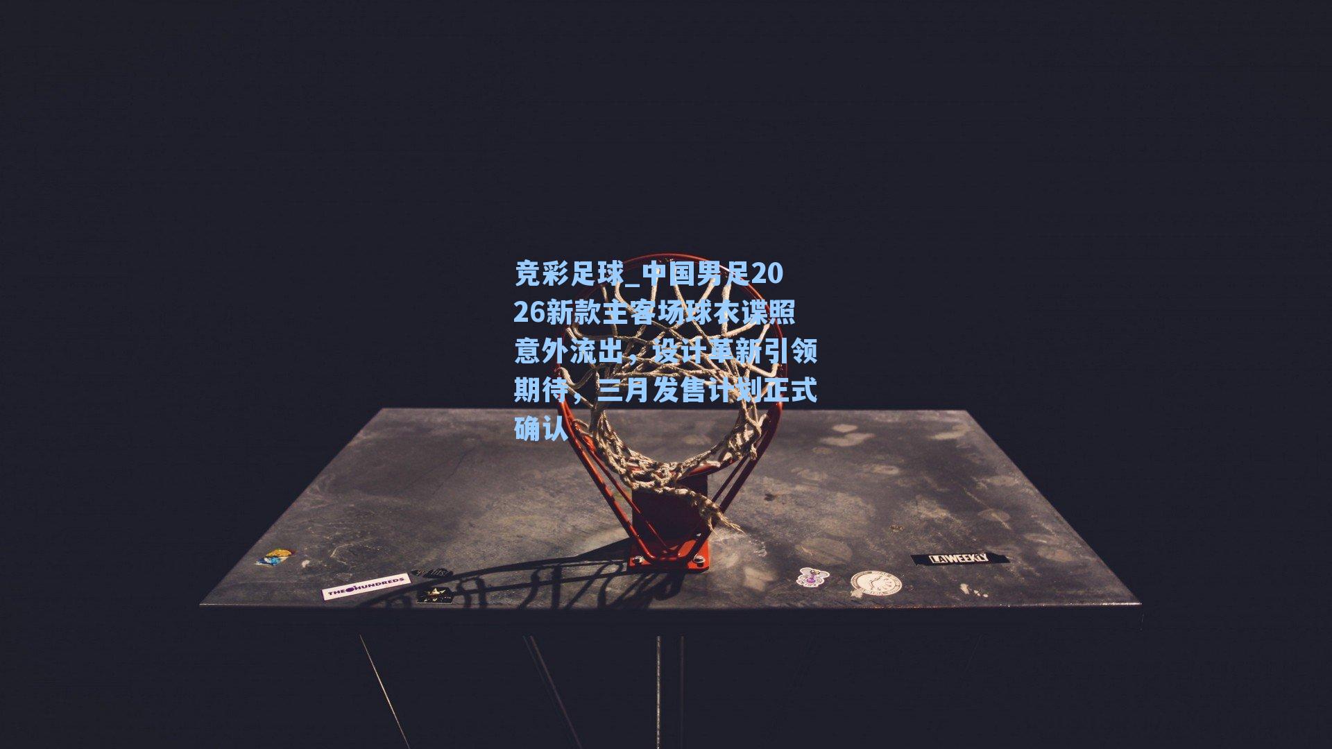 中国男足2026新款主客场球衣谍照意外流出，设计革新引领期待，三月发售计划正式确认