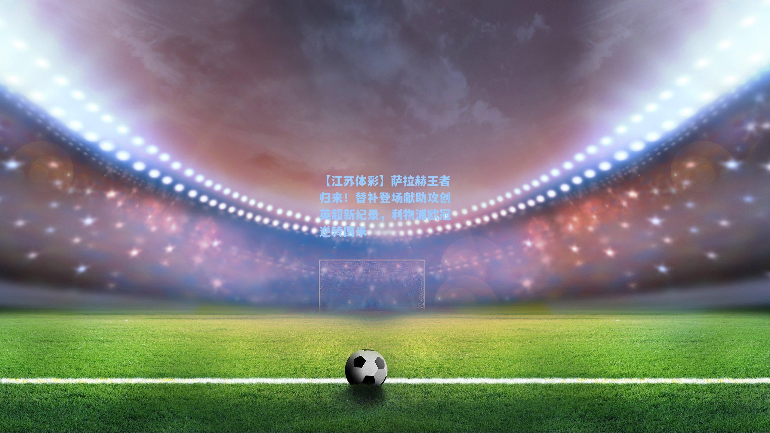 萨拉赫王者归来！替补登场献助攻创英超新纪录，利物浦欧冠逆转国米